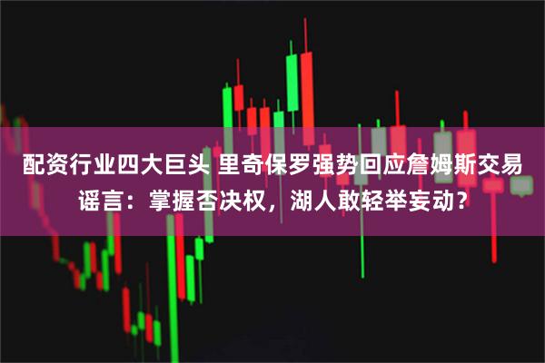 配资行业四大巨头 里奇保罗强势回应詹姆斯交易谣言：掌握否决权，湖人敢轻举妄动？