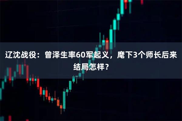 辽沈战役：曾泽生率60军起义，麾下3个师长后来结局怎样？