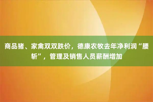 商品猪、家禽双双跌价,德康农牧去年净利润“腰斩”,管理及销售人员薪酬增加