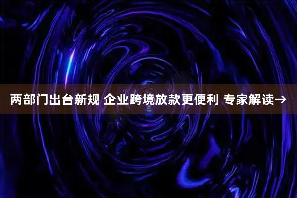 两部门出台新规 企业跨境放款更便利 专家解读→