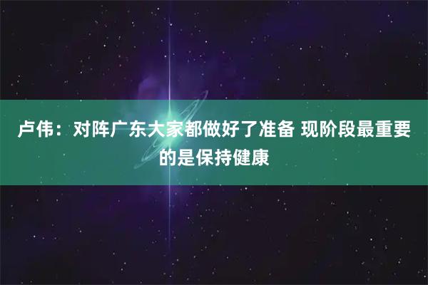 卢伟：对阵广东大家都做好了准备 现阶段最重要的是保持健康