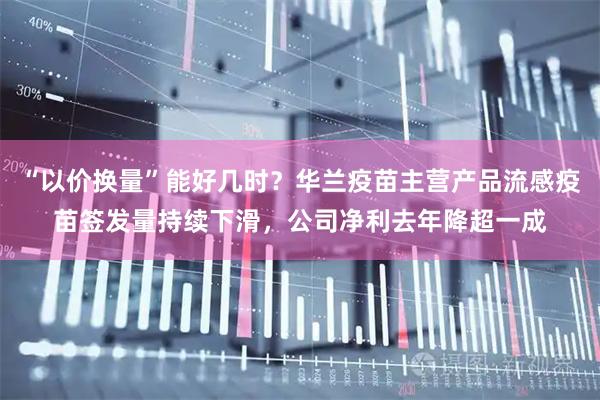 “以价换量”能好几时?华兰疫苗主营产品流感疫苗签发量持续下滑,公司净利去年降超一成