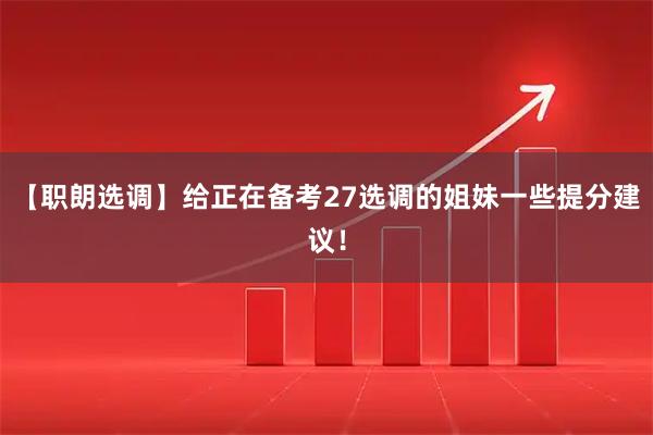 【职朗选调】给正在备考27选调的姐妹一些提分建议！