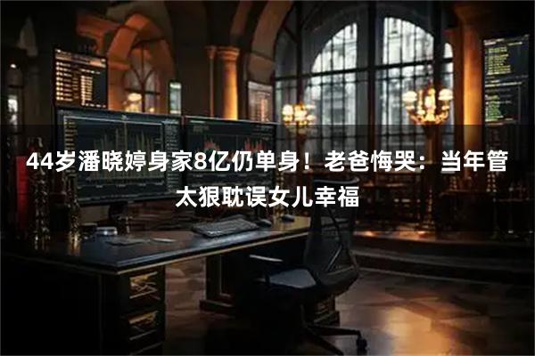 44岁潘晓婷身家8亿仍单身！老爸悔哭：当年管太狠耽误女儿幸福